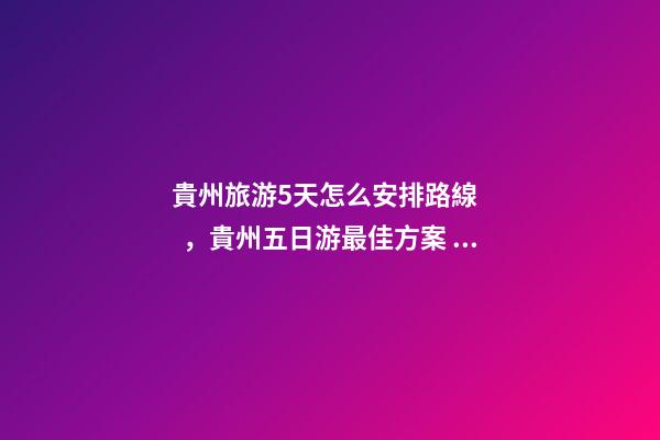 貴州旅游5天怎么安排路線，貴州五日游最佳方案，有了這篇攻略看完出發(fā)